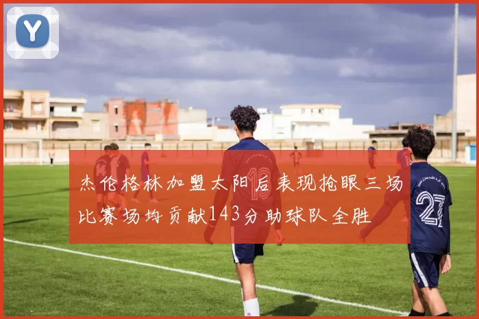 杰伦格林加盟太阳后表现抢眼三场比赛场均贡献143分助球队全胜