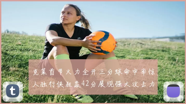 克莱首节火力全开三分球命中率惊人独行侠狂轰42分展现强大攻击力