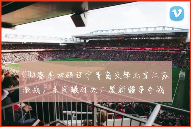 CBA赛季回顾辽宁青岛交锋北京江苏激战广东同曦对决广厦新疆争夺战精彩纷呈