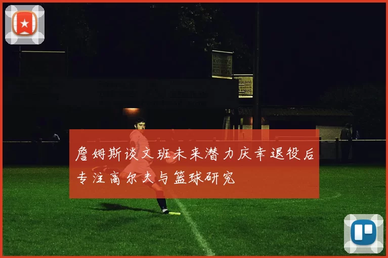 詹姆斯谈文班未来潜力庆幸退役后专注高尔夫与篮球研究