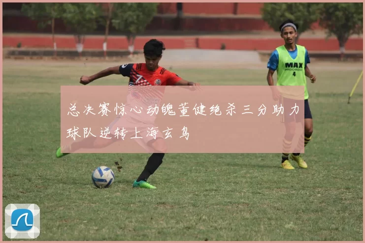 总决赛惊心动魄董健绝杀三分助力球队逆转上海玄鸟