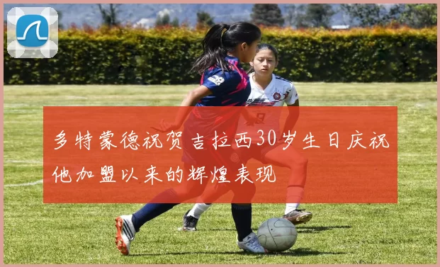 多特蒙德祝贺吉拉西30岁生日庆祝他加盟以来的辉煌表现