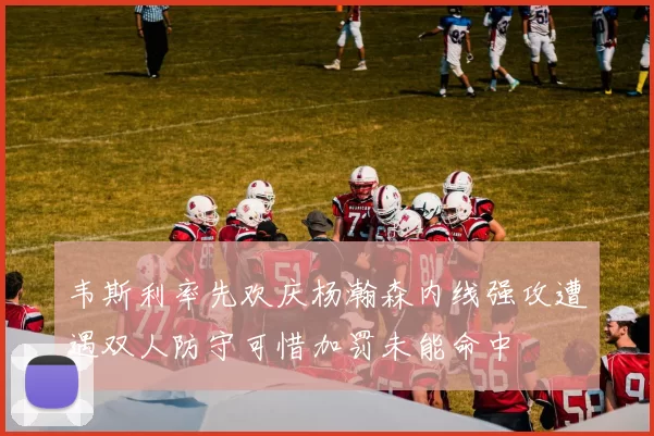 韦斯利率先欢庆杨瀚森内线强攻遭遇双人防守可惜加罚未能命中