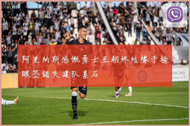 阿里纳斯感慨勇士王朝终结缘于榜眼签错失建队基石