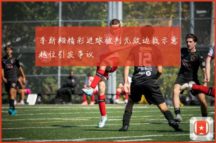 李新翔精彩进球被判无效边裁示意越位引发争议