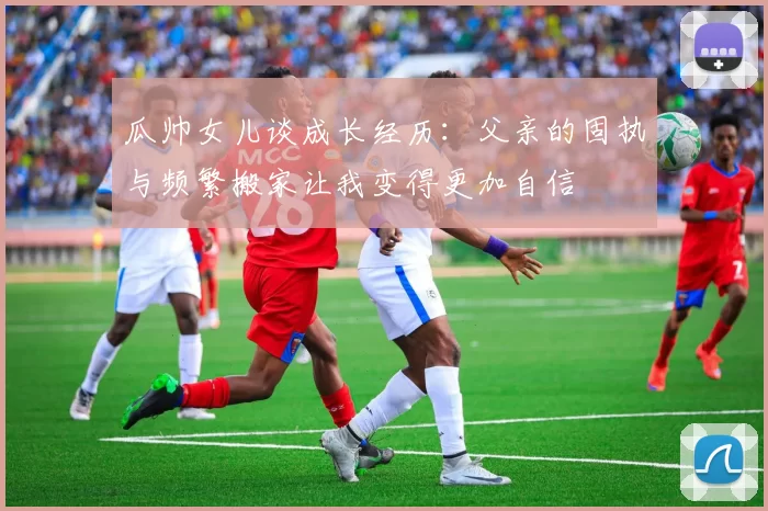 瓜帅女儿谈成长经历：父亲的固执与频繁搬家让我变得更加自信