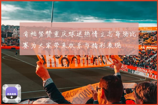 肯帕努赞重庆球迷热情立志每场比赛为大家带来欢乐与精彩表现