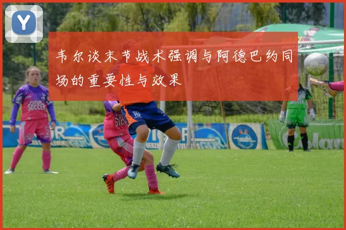 韦尔谈末节战术强调与阿德巴约同场的重要性与效果