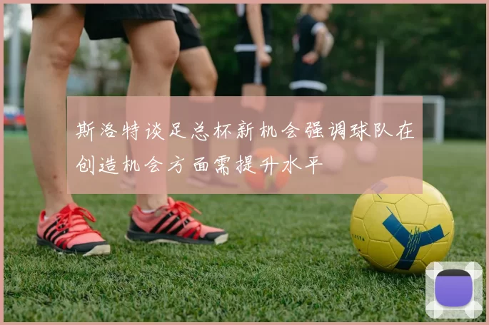 斯洛特谈足总杯新机会强调球队在创造机会方面需提升水平