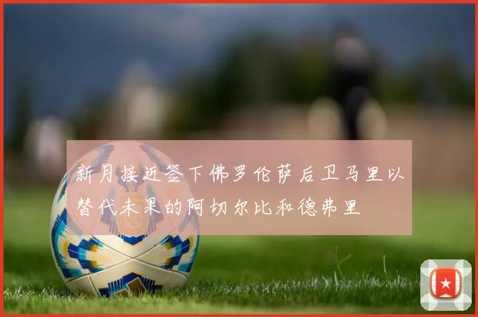 新月接近签下佛罗伦萨后卫马里以替代未果的阿切尔比和德弗里